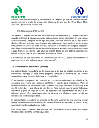 13
mínimo consumo de energía y transferencia de oxígeno, ya que el proceso también
requiere de cierto grado de anoxia. Los difusores de aire son de 12” de Diam. Mod.
AFD350, Tipo disco de burbuja fina.
2.4.3 Sopladores (S-301al 305)
Se tendrán 2 sopladores de aire para una etapa en operación, y 3 sopladores para
cuando se tengan 2 etapas operando; estos equipos serán, integrados en una cabina
acústica modelo Giisapack H464, tipo lobulares, con una potencia de 50 HP, marca
Gardner Denver o similar, para trabajar alternadamente; estos equipos suministrarán
800 pie³/min de aire y de esta manera, satisfacer la demanda de oxígeno necesario
para llevar a cabo la oxidación de la materia orgánica, en todo momento se tendrá un
equipo fuera de operación . Los equipos estarán dentro de una cabina acústica para
reducir la producción de ruido a niveles máximos de 73 dB.
La operación de los sopladores es controlada por un PLC, donde monitoreamos y
controlamos los principales procesos de la operación.
2.5 Sedimentador Secundario (SS-401)
La sedimentación secundaria se le denomina a la que se realiza posterior a un
tratamiento biológico y tiene como propósito remover la mayoría de los sólidos
suspendidos, para dar cumplimiento a la normatividad.
El sedimentador propuesto se construirá en concreto armado con forma cilíndrica. Se
considera una rastra con tracción periférica y puente para inspección. Para el
dimensionamiento del sedimentador se consideró una carga hidráulica superficial (CHS)
de 26 m³/m²-día y una altura útil de 3.5 m. Para cumplir con la carga hidráulica
superficial y para un flujo de 49 l/s, se considera un sedimentador de 14.5 m de
diámetro interno. Con estos parámetros se alcanza una eficiencia mayor a 99% de
remoción de sólidos suspendidos.
El sedimentador secundario se alimenta por la parte superior de una columna central
donde se tiene una mampara de forma cilíndrica construida de acero al carbón A-36,
con recubrimiento en alquitrán de hulla.
Las partes que componen los internos del sedimentador secundario son marca
Hidroequipos o similar y son las siguientes:
 