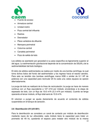 14
 Puente de acceso
 Armadura central
 Unidad motríz
 Pozo central del influente
 Rastras
 Desnatador
 Placa vertedora de efluente
 Mampara perimetral
 Columna central
 Canaleta perimetral
 Pozo de salida de lodo
Los sólidos se asentarán por gravedad si su peso específico es ligeramente superior al
del agua. La sedimentación gravitacional depende de la concentración de SSLM y de la
sedimentabilidad del lodo biológico.
El retiro de sólidos sedimentados se realiza por medio de una bomba centrífuga, la cual
toma dichos lodos del fondo del sedimentador y los regresa hacia el reactor aerobio.
Para esto se tendrán dos bombas centrífugas marca KSB o similar de 6.1 HP de
potencia con una capacidad para recircular 20 l/s cada una; estos equipos se operan
alternadamente.
La purga de lodo se realizará de la línea de recirculación; la purga se hace de manera
continua con un flujo equivalente a 127 m³/d por módulo; enviándose a la etapa de
espesado de lodo, con un flujo de 10.6 m³/h (5.3 m³/h por módulo). Cuando se tenga
operando el tercer módulo, el flujo total será de 15.9 m³/h.
El volumen a purgar se ajusta diariamente de acuerdo al contenido de sólidos
suspendidos en el tanque de aeración.
2.6 Desinfección UV (UV-501)
Para la desinfección se considera un canal de contacto por módulo de desinfección
mediante rayos de luz ultravioleta; cada módulo tiene la capacidad para tratar un
promedio de 49 l/s, quedando el espacio para instalar otro módulo de la misma
 