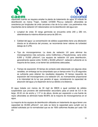 15
capacidad cuando se requiera ampliar la planta de tratamiento de agua. El módulo de
desinfección es marca Trojan, modelo UV3000 Plus.La radiación ultravioleta se
caracteriza por longitudes de onda cercanas a las de la luz solar. Los parámetros más
importantes de la radiación UV relacionados con la desinfección del agua son:
 Longitud de onda: El rango germicida se encuentra entre 240 y 280 nm,
obteniéndose la máxima eficiencia cerca de 260 nm.
 Calidad del agua: La concentración de sólidos suspendidos tiene una afectación
directa en la eficiencia del proceso, se recomienda tener valores de turbiedad
debajo de 5 UTN.
 Tipo de microorganismos: La dosis de radiación UV para eliminar los
microorganismos más comunes, como Coliformes y Pseudomonas, varía entre
6,000 y 10,000 µWs/cm²; Los equipos de radiación UV para desinfección,
generalmente operan entre 16,000 y 38,000 µWs/cm², radiación suficiente en la
mayoría de los casos, si se tienen las condiciones adecuadas.
 Tiempo de exposición: El tiempo de contacto está relacionado con algunas otras
variables, sin embargo se ha comprobado que un tiempo entre 10 y 20 segundos
es suficiente para obtener los resultados deseados. El tiempo requerido de
exposición del microorganismo a la radiación UV, es inversamente proporcional
a la intensidad de la luz que penetra el agua, considerando la capacidad de
absorción del agua y la dispersión de la luz debido a la distancia.
El agua tratada con menos de 30 mg/l de DBO5 e igual cantidad de sólidos
suspendidos que proviene del sedimentador secundario pasa al canal de 5.0 m de
largo, 20.32 cm de ancho y 1.17 m de altura, donde por exposición a una fuente de
rayos ultravioleta se eliminará hasta 99.99% de la mayoría de microorganismos en el
agua.
La mayoría de los equipos de desinfección utilizados en tratamiento de agua tienen una
capacidad de 30,000 µWs/cm², con esto se tiene la capacidad para cumplir con la
calidad solicitada por la normatividad que es de 1000 coliformes fecales por cada 100
ml.
 