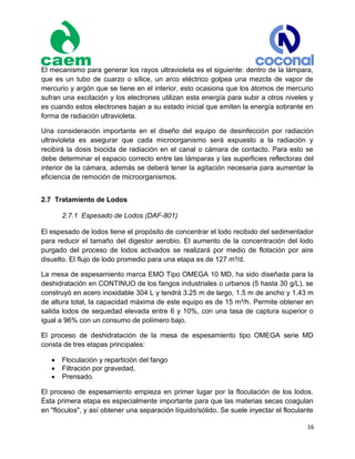 16
El mecanismo para generar los rayos ultravioleta es el siguiente: dentro de la lámpara,
que es un tubo de cuarzo o sílice, un arco eléctrico golpea una mezcla de vapor de
mercurio y argón que se tiene en el interior, esto ocasiona que los átomos de mercurio
sufran una excitación y los electrones utilizan esta energía para subir a otros niveles y
es cuando estos electrones bajan a su estado inicial que emiten la energía sobrante en
forma de radiación ultravioleta.
Una consideración importante en el diseño del equipo de desinfección por radiación
ultravioleta es asegurar que cada microorganismo será expuesto a la radiación y
recibirá la dosis biocida de radiación en el canal o cámara de contacto. Para esto se
debe determinar el espacio correcto entre las lámparas y las superficies reflectoras del
interior de la cámara, además se deberá tener la agitación necesaria para aumentar la
eficiencia de remoción de microorganismos.
2.7 Tratamiento de Lodos
2.7.1 Espesado de Lodos (DAF-801)
El espesado de lodos tiene el propósito de concentrar el lodo recibido del sedimentador
para reducir el tamaño del digestor aerobio. El aumento de la concentración del lodo
purgado del proceso de lodos activados se realizará por medio de flotación por aire
disuelto. El flujo de lodo promedio para una etapa es de 127 m³/d.
La mesa de espesamiento marca EMO Tipo OMEGA 10 MD, ha sido diseñada para la
deshidratación en CONTINUO de los fangos industriales o urbanos (5 hasta 30 g/L), se
construyó en acero inoxidable 304 L y tendrá 3.25 m de largo, 1.5 m de ancho y 1.43 m
de altura total, la capacidad máxima de este equipo es de 15 m³/h. Permite obtener en
salida lodos de sequedad elevada entre 6 y 10%, con una tasa de captura superior o
igual a 96% con un consumo de polímero bajo.
El proceso de deshidratación de la mesa de espesamiento tipo OMEGA serie MD
consta de tres etapas principales:
 Floculación y repartición del fango
 Filtración por gravedad,
 Prensado.
El proceso de espesamiento empieza en primer lugar por la floculación de los lodos.
Ésta primera etapa es especialmente importante para que las materias secas coagulan
en "flóculos", y así obtener una separación líquido/sólido. Se suele inyectar el floculante
 