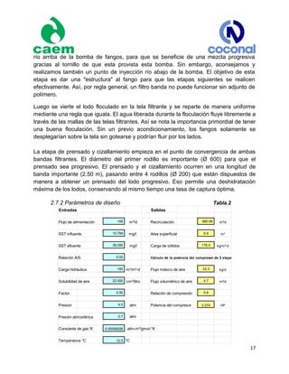 17
río arriba de la bomba de fangos, para que se beneficie de una mezcla progresiva
gracias al tornillo de que esta provista esta bomba. Sin embargo, aconsejamos y
realizamos también un punto de inyección río abajo de la bomba. El objetivo de esta
etapa es dar una "estructura" al fango para que las etapas siguientes se realicen
efectivamente. Así, por regla general, un filtro banda no puede funcionar sin adjunto de
polímero.
Luego se vierte el lodo floculado en la tela filtrante y se reparte de manera uniforme
mediante una regla que iguala. El agua liberada durante la floculación fluye libremente a
través de las mallas de las telas filtrantes. Así se nota la importancia primordial de tener
una buena floculación. Sin un previo acondicionamiento, los fangos solamente se
desplegarían sobre la tela sin gotearse y podrían fluir por los lados.
La etapa de prensado y cizallamiento empieza en el punto de convergencia de ambas
bandas filtrantes. El diámetro del primer rodillo es importante (Ø 600) para que el
prensado sea progresivo. El prensado y el cizallamiento ocurren en una longitud de
banda importante (2.50 m), pasando entre 4 rodillos (Ø 200) que están dispuestos de
manera a obtener un prensado del lodo progresivo. Eso permite una deshidratación
máxima de los lodos, conservando al mismo tiempo una tasa de captura óptima.
2.7.2 Parámetros de diseño Tabla.2
Entradas Salidas
Flujo de alimentación 108 m³/d Recirculación 880.69 m³/d
SST influente 10,794 mg/l Area superficial 6.6 m²
SST efluente 39,090 mg/l Carga de sólidos 176.4 kg/m²-d
Relación A/S 0.02 Cálculo de la potencia del compresor de 2 etapas
Carga hidráulica 150 m³/m²-d Flujo másico de aire 23.3 kg/d
Solubilidad de aire 22.000 cm³/litro Flujo volumétrico de aire 4.7 m³/d
Factor 0.50 Relación de compresión 5.6
Presion 4.0 atm Potencia del compresor 0.074 HP
Presión atmosférica 0.7 atm
Constante de gas R 0.00008206 atm-m³/gmol-°K
Temperatura °C 12.0 °C
 