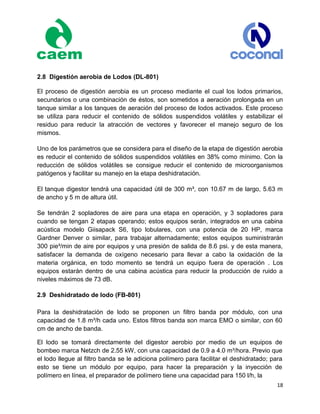 18
2.8 Digestión aerobia de Lodos (DL-801)
El proceso de digestión aerobia es un proceso mediante el cual los lodos primarios,
secundarios o una combinación de éstos, son sometidos a aeración prolongada en un
tanque similar a los tanques de aeración del proceso de lodos activados. Este proceso
se utiliza para reducir el contenido de sólidos suspendidos volátiles y estabilizar el
residuo para reducir la atracción de vectores y favorecer el manejo seguro de los
mismos.
Uno de los parámetros que se considera para el diseño de la etapa de digestión aerobia
es reducir el contenido de sólidos suspendidos volátiles en 38% como mínimo. Con la
reducción de sólidos volátiles se consigue reducir el contenido de microorganismos
patógenos y facilitar su manejo en la etapa deshidratación.
El tanque digestor tendrá una capacidad útil de 300 m³, con 10.67 m de largo, 5.63 m
de ancho y 5 m de altura útil.
Se tendrán 2 sopladores de aire para una etapa en operación, y 3 sopladores para
cuando se tengan 2 etapas operando; estos equipos serán, integrados en una cabina
acústica modelo Giisapack S6, tipo lobulares, con una potencia de 20 HP, marca
Gardner Denver o similar, para trabajar alternadamente; estos equipos suministrarán
300 pie³/min de aire por equipos y una presión de salida de 8.6 psi. y de esta manera,
satisfacer la demanda de oxígeno necesario para llevar a cabo la oxidación de la
materia orgánica, en todo momento se tendrá un equipo fuera de operación . Los
equipos estarán dentro de una cabina acústica para reducir la producción de ruido a
niveles máximos de 73 dB.
2.9 Deshidratado de lodo (FB-801)
Para la deshidratación de lodo se proponen un filtro banda por módulo, con una
capacidad de 1.8 m³/h cada uno. Estos filtros banda son marca EMO o similar, con 60
cm de ancho de banda.
El lodo se tomará directamente del digestor aerobio por medio de un equipos de
bombeo marca Netzch de 2.55 kW, con una capacidad de 0.9 a 4.0 m³/hora. Previo que
el lodo llegue al filtro banda se le adiciona polímero para facilitar el deshidratado; para
esto se tiene un módulo por equipo, para hacer la preparación y la inyección de
polímero en línea, el preparador de polímero tiene una capacidad para 150 l/h, la
 