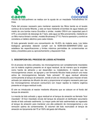 19
mezcla de lodo-polímero se realiza con la ayuda de un mezclador hidrodinámico en
línea.
Parte del proceso necesario para mantener operando los filtros banda es el lavado
continuo de la banda filtrante, y esto se hace mediante el bombeo de agua tratada por
medio de una bomba marca Grundfos o similar, modelo CR5-9 con capacidad para 6
m³/h y una presión de descarga de 7 bars, esta agua se filtra previamente, mediante en
un filtro marca Amiad o similar, modelo Brushaway 2”T-S. Para la operación y control se
considera un tablero eléctrico para cada módulo.
El lodo generado tendrá una concentración de 18-20% de materia seca. Los lodos
biológicos generados deberán cumplir con la NOM-004-SEMARNAT-2002 que
establece las especificaciones y límites máximos permisibles de contaminantes en
lodos y biosólidos para su aprovechamiento y disposición final.
3. DESCRIPCION DEL PROCESO DE LODOS ACTIVADOS
En el proceso de lodos activados, los microorganismos son completamente mezclados
con la materia orgánica presente en el agua residual, de tal manera que la empleen
como fuente de alimento y así desarrollen su metabolismo. A medida que los
microorganismos crecen, se agrupan y van formando flóculos hasta producir una masa
activa de microorganismos llamada “lodo activado”. El agua residual alimenta
continuamente al tanque de aireación, donde el aire es introducido para mezclar el lodo
activado (en sistemas de difusión de aire) y proporcionar el oxígeno necesario para que
los microorganismos remuevan (consuman) con mayor rapidez la materia orgánica
presente en el agua residual cruda.
El aire es introducido al reactor mediante difusores que se colocan en el fondo del
tanque de aireación.
La mezcla de lodo activado y agua residual en el tanque de aireación es llamada “licor
mezclado”. El licor mezclado circula del tanque de aireación al clarificador secundario
donde el lodo activado sedimenta. La mayor parte del lodo sedimentado es regresado
al tanque de aireación para mantener una alta población de microorganismos y una
remoción optima de contaminantes. El volumen del lodo recirculado al tanque de
aireación es típicamente del 75 al 150% del gasto del influente.
 
