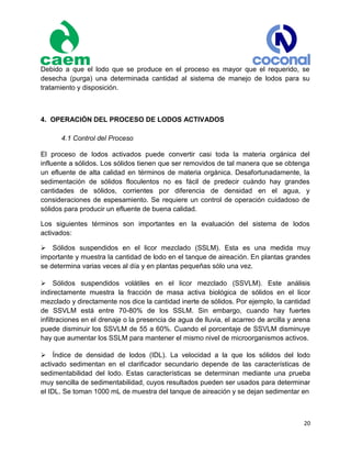 20
Debido a que el lodo que se produce en el proceso es mayor que el requerido, se
desecha (purga) una determinada cantidad al sistema de manejo de lodos para su
tratamiento y disposición.
4. OPERACIÓN DEL PROCESO DE LODOS ACTIVADOS
4.1 Control del Proceso
El proceso de lodos activados puede convertir casi toda la materia orgánica del
influente a sólidos. Los sólidos tienen que ser removidos de tal manera que se obtenga
un efluente de alta calidad en términos de materia orgánica. Desafortunadamente, la
sedimentación de sólidos floculentos no es fácil de predecir cuándo hay grandes
cantidades de sólidos, corrientes por diferencia de densidad en el agua, y
consideraciones de espesamiento. Se requiere un control de operación cuidadoso de
sólidos para producir un efluente de buena calidad.
Los siguientes términos son importantes en la evaluación del sistema de lodos
activados:
Sólidos suspendidos en el licor mezclado (SSLM). Esta es una medida muy
importante y muestra la cantidad de lodo en el tanque de aireación. En plantas grandes
se determina varias veces al día y en plantas pequeñas sólo una vez.
Sólidos suspendidos volátiles en el licor mezclado (SSVLM). Este análisis
indirectamente muestra la fracción de masa activa biológica de sólidos en el licor
mezclado y directamente nos dice la cantidad inerte de sólidos. Por ejemplo, la cantidad
de SSVLM está entre 70-80% de los SSLM. Sin embargo, cuando hay fuertes
infiltraciones en el drenaje o la presencia de agua de lluvia, el acarreo de arcilla y arena
puede disminuir los SSVLM de 55 a 60%. Cuando el porcentaje de SSVLM disminuye
hay que aumentar los SSLM para mantener el mismo nivel de microorganismos activos.
Índice de densidad de lodos (IDL). La velocidad a la que los sólidos del lodo
activado sedimentan en el clarificador secundario depende de las características de
sedimentabilidad del lodo. Estas características se determinan mediante una prueba
muy sencilla de sedimentabilidad, cuyos resultados pueden ser usados para determinar
el IDL. Se toman 1000 mL de muestra del tanque de aireación y se dejan sedimentar en
 