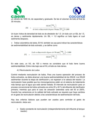 21
un cilindro de 1000 mL de capacidad y graduado. Se lee el volumen de lodo al final de
30 minutos.
Un buen índice de densidad de lodo es de alrededor de 1.0. Un lodo con un IDL de 1.5,
es denso y sedimenta rápidamente. Un IDL < 1.0 significa un lodo ligero el cual
sedimenta despacio.
Índice volumétrico de lodos. El IVL también se usa para indicar las características
de sedimentabilidad de lodo activado, y se define como
En este caso, un IVL de 100 o menos se considera que el lodo tiene buena
sedimentabilidad. Entre más bajo sea el IVL el lodo es más denso.
4.2 Recirculación de Lodos
Control mediante recirculación de lodos. Para una buena operación del proceso de
lodos activados, se debe alcanzar una buena sedimentabilidad de los SSLM. Los SSLM
sedimentan durante la etapa de clarificación y se regresan a la cabeza del reactor. La
recirculación hace posible que los microorganismos estén en el sistema de tratamiento
más tiempo que el agua que está siendo tratada. El intervalo de recirculación para un
proceso convencional de lodos activados es entre 20 y 40 % del efluente del clarificador
primario; mientras que para el caso de aireación extendida varia del 50 al 200%.
Cuando hay variaciones en la calidad del lodo activado se requiere que haya cambios
en el gasto de recirculación debido a las características de sedimentación del lodo.
Hay dos criterios básicos que pueden ser usados para controlar el gasto de
recirculación, éstos son:

Gasto constante de recirculación (independientemente del influente al tanque
reactor)
 