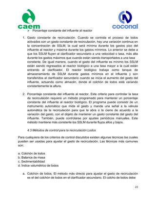 22
Porcentaje constante del influente al reactor
1. Gasto constante de recirculación. Cuando se controla el proceso de lodos
activados con un gasto constante de recirculación, hay una variación continua en
la concentración de SSLM, la cual será mínima durante los gastos pico del
influente al reactor y máxima durante los gastos mínimos. Lo anterior se debe a
que los SSLM fluyen al clarificador secundario a una velocidad o tasa, más alta
durante los gastos máximos que cuando están siendo transportados a una tasa
constante. De igual manera, cuando el gasto del influente es mínimo los SSLM
están siendo regresados al reactor biológico a una tasa mayor a la cual están
entrando al clarificador. El reactor biológico trabaja como tanque de
almacenamiento de SSLM durante gastos mínimos en el influente y son
transferidos al clarificador secundario cuando se inicia el aumento del gasto del
influente, actuando como almacén, donde el colchón de lodos está variando
constantemente la altura.
2. Porcentaje constante del influente al reactor. Este criterio para controlar la tasa
de recirculación requiere un método programado para mantener un porcentaje
constante del influente al reactor biológico. El programa puede consistir de un
instrumento automático que mida el gasto y mande una señal a la válvula
automática de la recirculación para que la abra o la cierre de acuerdo a la
variación del gasto, con el objeto de mantener un gasto constante del gasto del
influente. También, puede controlarse por ajustes periódicos manuales. Este
método mantiene más constante los SSLM durante flujos altos y bajos.
4.3 Métodos de control para la recirculación Lodos
Para cualquiera de los criterios de control discutidos existen algunas técnicas las cuales
pueden ser usadas para ajustar el gasto de recirculación. Las técnicas más comunes
son:
a. Colchón de lodos
b. Balance de masa
c. Sedimentabilidad
d. Índice volumétrico de lodos
a. Colchón de lodos. El método más directo para ajustar el gasto de recirculación
es el del colchón de lodos en el clarificador secundario. El colcho de lodos debe
 