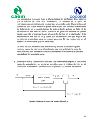23
ser controlado a menos de ¼ de la altura efectiva del clarificador. Si se observa
que el colchón de lodos está aumentando, un aumento en el gasto de
recirculación puede únicamente resolver por un periodo corto. El aumento en el
colchón de lodo puede deberse a que se tiene mucho lodo activado en el sistema
de tratamiento y/o a características de sedimentación pobres de lodo. Si la
sedimentación del lodo es pobre, aumentar el gasto de recirculación puede
causar aún más problemas debido al aumento de flujo en el clarificador. Si la
sedimentación del lodo es muy pobre por abultamiento hay que mejorar las
condiciones ambientales para los microorganismos. Si hay mucho lodo en el
sistema, el exceso tiene que ser desechado.
La altura de lodo debe revisarse diariamente y durante el periodo de gasto
máximo, ya que de esta forma el clarificador está operando bajo la carga de
lodos más alta. Los ajustes en la recirculación serán ocasionales si el proceso
está trabajando apropiadamente.
b. Balance de masa. El balance de masa es una herramienta útil para el cálculo del
gasto de recirculación; sin embargo, considera que el colchón de lodo en el
clarificador es constante. A continuación se presenta un balance de materia:
 