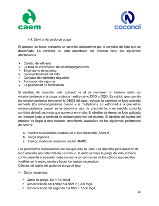 26
4.4. Control del gasto de purga
El proceso de lodos activados se controla básicamente por la cantidad de lodo que es
desechado. La cantidad de lodo desechado del proceso tiene las siguientes
afectaciones:
Calidad del efluente
La tasa de crecimiento de los microorganismos
El consumo de oxígeno
Sedimentabilidad del lodo
Cantidad de nutrientes requerida
Formación de espuma
La posibilidad de nitrificación
El objetivo de desechar lodo activado es el de mantener un balance entre los
microorganismos y la carga orgánica medida como DBO o DQO. Es sabido que cuando
los microorganismos remueven la DBO5 del agua residual, la cantidad de lodo activado
aumenta (los microorganismos crecen y se multiplican). La velocidad a la que estos
microorganismos crecen se le denomina tasa de crecimiento, y es medida como la
cantidad de lodo activado que aumenta en un día. El objetivo de desechar lodo activado
es remover justo la cantidad de microorganismos del sistema. El objetivo del control del
proceso es llegar a este balance controlando cualquiera de los siguientes parámetros
de control:
a. Sólidos suspendidos volátiles en el licor mezclado (SSVLM)
b. Carga orgánica
c. Tiempo medio de retención celular (TMRC)
Los parámetros mencionados son los que más se usan. Los métodos para desecho de
lodo activado son: intermitente o continuo. Cuando se hace la purga de lodo activado
continuamente el operador debe revisar la concentración de los sólidos suspendidos
volátiles en la recirculación y hacer los ajustes necesarios.
Cálculo del ajuste del gasto de purga de lodo

Datos requeridos
 Gasto de purga, Qp = 3.0 m3/d
 Concentración del primer día SSV = 6,000 mg/L
 Concentración del segundo día SSV = 7,500 mg/L
 
