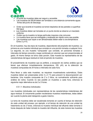 29
El punto de muestreo debe ser seguro y accesible
Las muestras de SSLM deben ser tomadas a una distancia conveniente aguas
Arriba del punto de descarga.
Evitar que durante el muestreo se tomen depósitos de las paredes o superficie
Del agua
 Las muestras deben ser tomadas en un punto donde se observe un mezclado
uniforme
Cuidar que la muestra no tenga partículas mayores a las comunes
La muestra tiene que ser entregada y analizada tan rápido como sea posible.
Las muestras que vayan a ser almacenadas deben estar a una temperatura
Entre 3 y 4°C.
En el muestreo, hay dos tipos de muestras, dependiendo del propósito del muestreo. La
primera es una muestra individual que consiste en una porción tomada a cualquier hora.
La segunda, es una muestra “compuesta” que consiste, en porciones tomadas a
intervalos de tiempo conocido y luego combinado en volumen que son proporcionales al
gasto. Al mismo tiempo se toma cada porción. Esta muestra es representativa de las
características del agua residual en todo el periodo de muestreo.
El procedimiento de muestreo que se prefiere, a excepción de ciertos análisis que se
tienen que efectuar inmediatamente (temperatura, OD, pH), es la obtención de
muestras compuestas de 24 horas a intervalos de cada hora.
Para llevar a cabo este muestreo, se requieren muestreadores automáticos. Estas
muestras deben ser preservadas entre 3 y 4 °C para prevenir la descomposición por
bacterias. Una muestra compuesta de 2 a 3 litros, es normalmente suficiente para
análisis de rutina. Cuando no sea posible un muestreo a cada hora, entonces la
siguiente mejor alternativa es de 2 a 3 horas.
4.5.1.1. Muestras individuales
Las muestras individuales son representativas de las características instantáneas del
agua residual. Si únicamente pueden recolectarse muestras instantáneas, éstas deben
ser cuando la planta está trabajando a gasto máximo.
La toma de muestras debe ser escalonada tomando en cuenta el tiempo de retención
de cada unidad del proceso; por ejemplo, si el tiempo de retención de una unidad de
tratamiento es de 2 horas, entonces la muestra individual del efluente debe tomarse 2
horas después de haber tomado la muestra del influente, de esta manera las muestras
 