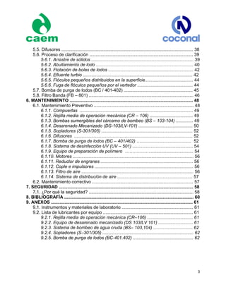 3
5.5. Difusores ........................................................................................................... 38
5.6. Proceso de clarificación .................................................................................... 39
5.6.1. Arrastre de sólidos ................................................................................... 39
5.6.2. Abultamiento de lodo ............................................................................... 40
5.6.3. Flotación de bolas de lodos ..................................................................... 42
5.6.4. Efluente turbio ......................................................................................... 42
5.6.5. Flóculos pequeños distribuidos en la superficie....................................... 44
5.6.6. Fuga de flóculos pequeños por el vertedor ............................................. 44
5.7. Bomba de purga de lodos (BC / 401-402) ........................................................ 45
5.8. Filtro Banda (FB – 801) ..................................................................................... 46
6. MANTENIMIENTO .................................................................................................... 48
6.1. Mantenimiento Preventivo ................................................................................. 48
6.1.1. Compuertas ............................................................................................ 49
6.1.2. Rejilla media de operación mecánica (CR – 106) ................................... 49
6.1.3. Bombas sumergibles del cárcamo de bombeo (BS – 103-104) .............. 49
6.1.4. Desarenado Mecanizado (DS-103/LV-101) ............................................ 50
6.1.5. Sopladores (S-301/305) .......................................................................... 52
6.1.6. Difusores ................................................................................................ 52
6.1.7. Bomba de purga de lodos (BC – 401/402) …......................................... 52
6.1.8. Sistema de desinfección UV (UV – 501) ................................................. 54
6.1.9. Equipo de preparación de polímero ……………….................................. 54
6.1.10. Motores .................................................................................................. 56
6.1.11. Reductor de engranes ........................................................................... 56
6.1.12. Cople e impulsores ................................................................................ 56
6.1.13. Filtro de aire ........................................................................................... 56
6.1.14. Sistema de distribución de aire ............................................................. 57
6.2. Mantenimiento correctivo .................................................................................. 57
7. SEGURIDAD ............................................................................................................. 58
7.1. ¿Por qué la seguridad? ..................................................................................... 58
8. BIBLIOGRAFÍA ......................................................................................................... 60
9. ANEXOS ................................................................................................................... 61
9.1. Instrumentos y materiales de laboratorio .......................................................... 61
9.2. Lista de lubricantes por equipo ......................................................................... 61
9.2.1. Rejilla media de operación mecánica (CR–106) ..................................... 61
9.2.2. Equipo de desarenado mecanizado (DS 103/LV 101) ............................ 61
9.2.3. Sistema de bombeo de agua cruda (BS– 103,104) ................................ 62
9.2.4. Sopladores (S–301/305) .......................................................................... 62
9.2.5. Bomba de purga de lodos (BC-401.402) ................................................. 62
 