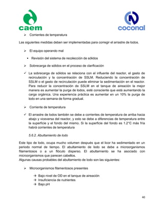 40
 Corrientes de temperatura
Las siguientes medidas deben ser implementadas para corregir el arrastre de lodos.
 El equipo operando mal
Revisión del sistema de recolección de sólidos
 Sobrecarga de sólidos en el proceso de clarificación
 La sobrecarga de sólidos se relaciona con el influente del reactor, el gasto de
recirculación y la concentración de SSLM. Reduciendo la concentración de
SSLM o el gasto de recirculación puede eliminar la sedimentación en el reactor.
Para reducir la concentración de SSLM en el tanque de aireación la mejor
manera es aumentar la purga de lodos, esté consciente que está aumentando la
carga orgánica. Una experiencia práctica es aumentar en un 10% la purga de
lodo en una semana de forma gradual.
 Corriente de temperatura
 El arrastre de lodos también se debe a corrientes de temperatura de arriba hacia
abajo y viceversa del reactor, y esto se debe a diferencias de temperatura entre
la superficie y el fondo del mismo. Si la superficie del fondo es 1.2°C más fría
habrá corrientes de temperatura
5.6.2. Abultamiento de lodo
Este tipo de lodo, ocupa mucho volumen después que el licor ha sedimentado en un
periodo normal de tiempo. El abultamiento de lodo se debe a microorganismos
filamentosos o a un flóculo disperso. El abultamiento se ha asociado con
microorganismos que parecen cabellos.
Algunas causas probables del abultamiento de lodo son las siguientes:
 Microorganismos filamentosos presentes
 Bajo nivel de OD en el tanque de aireación
 Insuficiencia de nutrientes
 Bajo pH
 