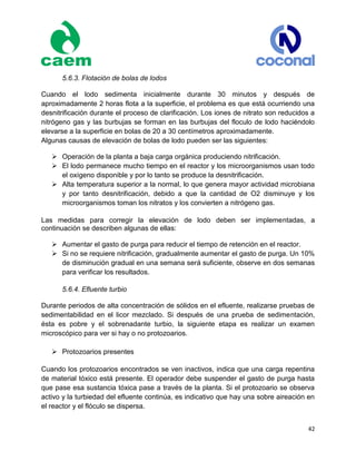 42
5.6.3. Flotación de bolas de lodos
Cuando el lodo sedimenta inicialmente durante 30 minutos y después de
aproximadamente 2 horas flota a la superficie, el problema es que está ocurriendo una
desnitrificación durante el proceso de clarificación. Los iones de nitrato son reducidos a
nitrógeno gas y las burbujas se forman en las burbujas del floculo de lodo haciéndolo
elevarse a la superficie en bolas de 20 a 30 centímetros aproximadamente.
Algunas causas de elevación de bolas de lodo pueden ser las siguientes:
 Operación de la planta a baja carga orgánica produciendo nitrificación.
 El lodo permanece mucho tiempo en el reactor y los microorganismos usan todo
el oxígeno disponible y por lo tanto se produce la desnitrificación.
 Alta temperatura superior a la normal, lo que genera mayor actividad microbiana
y por tanto desnitrificación, debido a que la cantidad de O2 disminuye y los
microorganismos toman los nitratos y los convierten a nitrógeno gas.
Las medidas para corregir la elevación de lodo deben ser implementadas, a
continuación se describen algunas de ellas:
 Aumentar el gasto de purga para reducir el tiempo de retención en el reactor.
 Si no se requiere nitrificación, gradualmente aumentar el gasto de purga. Un 10%
de disminución gradual en una semana será suficiente, observe en dos semanas
para verificar los resultados.
5.6.4. Efluente turbio
Durante periodos de alta concentración de sólidos en el efluente, realizarse pruebas de
sedimentabilidad en el licor mezclado. Si después de una prueba de sedimentación,
ésta es pobre y el sobrenadante turbio, la siguiente etapa es realizar un examen
microscópico para ver si hay o no protozoarios.
 Protozoarios presentes
Cuando los protozoarios encontrados se ven inactivos, indica que una carga repentina
de material tóxico está presente. El operador debe suspender el gasto de purga hasta
que pase esa sustancia tóxica pase a través de la planta. Si el protozoario se observa
activo y la turbiedad del efluente continúa, es indicativo que hay una sobre aireación en
el reactor y el flóculo se dispersa.
 