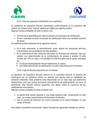 44
5.6.5. Flóculos pequeños distribuidos en la superficie
La presencia de pequeños flóculos distribuidos uniformemente en la superficie del
reactor, se conoce como “ashing” palabra en inglés que significa ceniza.
Algunas causas probables de esta condición son:
 El inicio de la desnitrificación está ocurriendo en el proceso de clarificación.
 El licor mezclado durante el proceso de clarificación tiene una cantidad anormal
de grasa.
El problema puede resolverse de la siguiente manera:
 Si el lodo sedimenta, la desnitrificación inicia, aplicar las soluciones técnicas
mencionados con el problema de lodo abultado.
 Si no sedimenta el lodo, entonces hay grasa en el tanque de aireación, hay que
realizar una determinación de la concentración de grasas y aceites. Si éste
excede del 15% en peso a la cantidad de SSLM puede que la grasa provenga
de:
El equipo desengrasador del pre-tratamiento no opera.
Las natas del proceso de clarificación se están recirculando en el influente.
5.6.6. Fuga de flóculos pequeños por el vertedor
La aparición de pequeños flóculos densos en la superficie durante el proceso de
clarificación es un problema común en plantas que operan bajo la modalidad de
aireación extendida. Este problema está relacionado con un lodo viejo que sedimenta
rápidamente, pero que carece de buenas características de sedimentación; es decir, al
sedimentar deja flóculos densos pequeños que llegan hasta la superficie de los
clarificadores secundarios.
Algunas causas probables de esta condición son:
 La planta está siendo operada a una carga orgánica baja, produciendo un lodo
viejo, con malas características de formación de flóculos.
 Hay un exceso de aireación y/o mucho mezclado en el reactor biológico, lo cual
rompe el flóculo.
Para abatir el problema mencionado, deben tomarse las siguientes medidas de control:
 