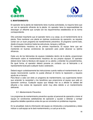 48
6. MANTENIMIENTO
El operador de la planta de tratamiento tiene muchas actividades, la mayoría tiene que
ver con la operación eficiente de la planta. Un operador tiene la responsabilidad de
descargar un efluente que cumpla con los requerimientos establecidos en la norma
correspondiente.
Otra actividad importante que el operador tiene a su cargo, es el mantenimiento de la
planta. Para mantener una planta en óptimas condiciones de operación, se requiere
contar con un buen programa de mantenimiento preventivo. El programa cubrirá todo,
desde el equipo mecánico hasta las estructuras, tanques y edificios.
El mantenimiento mecánico es de primera importancia. El equipo tiene que ser
mantenido en buenas condiciones de operación para poder alcanzar su óptima
eficiencia.
Cada uno de los fabricantes de equipos instalados dentro de la planta, proporcionan
información sobre el mantenimiento mecánico de sus propios equipos. El operador
deberá tener toda la literatura del equipo en su planta y entender los procedimientos.
De igual forma, el operador deberá ponerse en contacto con el fabricante o el
representante local para cualquier duda o aclaración.
Deberá seguir cuidadosamente las instrucciones cuando realice el mantenimiento de un
equipo reconociendo cuando no pueda efectuar él mismo la reparación y requiera
ayuda de un tercero.
Para llevar a cabo con éxito un programa de mantenimiento, sus supervisores tienen
que entender la necesidad y los beneficios que proporciona el equipo que está en
operación continua. Cualquier equipo que trabaje mal va a afectar la calidad del
efluente y los costos de reparación serán muy altos debido a un mantenimiento
deficiente.
6.1. Mantenimiento Preventivo
Los programas de mantenimiento preventivo ayudan al personal de operación a tener el
equipo en condiciones satisfactorias de operación y ayudan a detectar y corregir
pequeños detalles operativos antes de que se conviertan en problemas mayores.
En la actualidad, toda la información del equipo es introducida a computadoras y éstas
indican a cuál equipo se le dará mantenimiento y a cual ya se le dio.
 