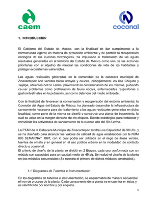 5
1. INTRODUCCION
El Gobierno del Estado de México, con la finalidad de dar cumplimiento a la
normatividad vigente en materia de protección ambiental y de permitir la recuperación
ecológica de las cuencas hidrológicas, ha impulsado el tratamiento de las aguas
residuales generadas en el territorio del Estado de México como una de las acciones
prioritarias con el objetivo de mejorar las condiciones de vida de los habitantes y
proteger ecosistemas vulnerables.
Las aguas residuales generadas en la comunidad de la cabecera municipal de
Zinacantepec son vertidas hacia arroyos y cauces, principalmente los ríos Chiquito y
Tejalpa, afluentes del rio Lerma, provocando la contaminación de los mismos, pudiendo
causar problemas como proliferación de fauna nociva, enfermedades respiratorias o
gastrointestinales en la población, así como deterioro del medio ambiente.
Con la finalidad de favorecer la conservación y recuperación del entorno ambiental, la
Comisión del Agua del Estado de México, ha planeado desarrollar la infraestructura de
saneamiento necesaria para dar tratamiento a las aguas residuales generadas en dicha
localidad, como parte de la misma se diseñó y construyó una planta de tratamiento, la
cual se ubica en la margen derecha del rio chiquito. Siendo estratégica para fortalecer y
consolidar las actividades de saneamiento de la cuenca alta del Rio Lerma.
La PTAR de la Cabecera Municipal de Zinacantepec tendrá una Capacidad de 98 Lt/s, y
se ha diseñado para alcanzar los valores de calidad de agua establecidos por la NOM
003 SEMARNAT 1997; con lo cual podrá ser utilizada en el riego de áreas verdes,
fuentes de ornato y en general en el uso público urbano en la modalidad de contacto
directo u ocasional.
El criterio de diseño de la planta se dividió en 2 Etapas, cada una conformada con un
módulo con capacidad para un caudal medio de 49 l/s. Se realizó el diseño de la planta
en dos módulos secuenciales (Se operara el primero de dichos módulos construidos).
1.1 Diagramas de Tuberías e Instrumentación
En los diagramas de tuberías e instrumentación, se esquematiza de manera secuencial
el tren de proceso de la planta. Cada componente de la planta se encuentra en éstos y
es identificado por nombre y por etiqueta.
 