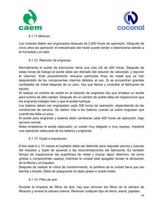 56
6.1.11.Motores
Los motores deben ser engrasados después de 2,000 horas de operación. Después de
cinco años de operación el embobinado del motor puede tender a deteriorarse debido a
la humedad y el calor.
6.1.12. Reductor de engranes
Normalmente el aceite de lubricación tiene una vida útil de 400 horas. Después de
estas horas de trabajo el aceite debe ser drenado del reductor de velocidad, y reponer
el volumen. Este procedimiento remueve partículas finas de metal que se han
desprendido de los componentes internos debidos al uso. Si se encuentran grandes
cantidades de metal después de un paro, hay que llamar y consultar al fabricante de
equipo.
Al realizar un cambio de aceite en el reductor de engranes hay que emplear un aceite
para turbina de alta calidad. Después de un cambio de aceite debe de inspeccionar que
los engranes trabajen bien y que el aceite lubrique.
Los baleros deben ser engrasados cada 500 horas de operación, dependiendo de las
condiciones de servicio. Se dañan más a los baleros cuando se sobre engrasan que
cuando les falta un poco.
El aceite para engranes y baleros debe cambiarse cada 400 horas de operación, bajo
servicio normal.
Debe emplearse el aceite adecuado, un aceite muy delgado o muy espeso, impedirá
una operación adecuada de los baleros y engranes.
6.1.13. Cople e impulsores
Entre cada 6 y 12 meses el soplador debe ser detenido para reajustar pernos y tuercas
del impulsor y cople de acuerdo a las recomendaciones del fabricante. Es también
tiempo de inspeccionar las superficies de metal y buscar algún deterioro, tal como
grietas o componentes usados; mientras la unidad está apagada revisar la alineación
de la flecha y el impulsor.
Después de realizar la rutina de mantenimiento, la periferia de la unidad tiene que ser
barrida y lavada. Debe de asegurarse no dejar grasa ni aceite tirado.
6.1.14. Filtro de aire
Durante la limpieza de filtros de aire, hay que remover los filtros de la cámara de
filtración y revisar la cámara interna. Remover cualquier tipo de tierra, arena, papeles,
 
