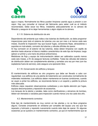 57
agua o trapos. Normalmente los filtros pueden limpiarse usando agua a presión o con
vapor. Hay que consultar el manual del fabricante para saber cuál es el método
recomendado. Debe secar los filtros, instalarlos adecuadamente en la cámara de
filtración y asegurar el no dejar herramientas o algún objeto en la cámara.
6.1.15. Sistema de distribución de aire
Dependiendo del ambiente que rodea a las tuberías de distribución, se debe programar
inspecciones para todo el sistema de tuberías una vez por mes o al menos cada seis
meses. Durante la inspección hay que buscar fugas, conexiones flojas, abrazaderas o
soportes en mal estado, corrosión de tuberías y válvulas difíciles de operar.
Si hay corrosión en el exterior de las tuberías, éstas deben limpiarse con cepillo de
alambre hasta alcanzar el blanco metálico característico de este tipo de limpieza, luego
aplicar un primer y una mano de pintura anticorrosiva.
Medidores de flujo y equipo de instrumentación deben ser calibrados cuando menos
cada seis meses, a fin de asegurar lecturas confiables. Todas las válvulas del sistema
de distribución deben ser completamente abiertas y cerradas una vez por mes (con los
sopladores fuera de servicio), esto asegura una operación libre.
6.1.16. Conservación de edificios y tanques
El mantenimiento de edificios es otro programa que debe ser llevado a cabo con
regularidad. Los edificios de una planta de tratamiento son construidos normalmente de
materiales resistentes. Los edificios deben mantenerse en buenas condiciones, cuando
se vayan a pintar los edificios, se recomienda llamar a un experto y pedirle la pintura
más adecuada.
Edificios viejos requieren observaciones cuidadosas y una rápida atención por fugas,
equipos descompuestos y reposición de accesorios.
Los tanques de la planta y canales, tales como clarificadores y cárcamos de bombeo,
deben ser drenados o vaciados para inspección cuando menos una vez cada dos año.
6.2. Mantenimiento correctivo
Este tipo de mantenimiento es muy común en las plantas y no se lleva programa
alguno. Consiste únicamente en olvidarse por completo del equipo una vez que fue
reparado y lubricado y repararlo nuevamente cuando éste deje de operar. En algunas
ocasiones ya se quisiera un mantenimiento correctivo, ya que el mantenimiento que se
 