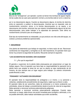 58
lleva es de “emergencia”; por ejemplo: cuando se tienen tres bombas de aguas negras,
de las cuales dos se usan para operación normal y una bomba está en turno o stand-by
por si se descompone alguna. Cuando se descompone alguna, la bomba de stand-by
entra en operación a sustituir la descompuesta, mientras que es reparada: esto es
mantenimiento correctivo; ahora, si la bomba descompuesta no se repara, y se
descompone otra bomba, entonces hay que reparar inmediatamente alguna de las dos
descompuestas, para poder trabajar a la capacidad de operación. Este último es
mantenimiento correctivo pero de emergencia.
Este tipo de mantenimiento es indeseable, ya que produce una vida corta del equipo, es
costoso y produce problemas operacionales.
7. SEGURIDAD
Una planta de tratamiento que trabaja sin seguridad, no tiene razón de ser. Reconocer
condiciones de inseguridad y corregirlas es de vital importancia. El operador tiene que
tomar muy enserio la seguridad de la planta. Recuerde siempre lo siguiente:
“LOS ACCIDENTES NO SUCEDEN, SON CAUSADOS”
7.1. ¿Por qué la seguridad?
El gerente o supervisor de la planta debe preocuparse por proporcionar un lugar de
trabajo seguro. Pero el operador que tiene bajo su responsabilidad la operación de la
planta tiene que aceptar la tarea de ver que su planta se siga manteniendo de tal
manera, de que siempre sea un lugar seguro para trabajar. Lo anterior únicamente
puede llevarse a cabo.
“PENSANDO Y ACTUANDO CON SEGURIDAD”
El operador tiene la responsabilidad de protegerse a sí mismo, a su personal y
visitantes, estableciendo procedimientos de seguridad y vigilar que se lleven a cabo.
El operador debe de ser autocrítico, debe de entrenarse a sí mismo analizando sus
actividades, áreas de trabajo y procedimientos desde el punto de vista de la seguridad.
Debe aprender a reconocer acciones potencialmente peligrosas.
Debe aprender a reconocer acciones potencialmente peligrosas. Cuando sepa
reconocer un riesgo, debe tomar una acción inmediata para corregirlo o eliminarlo, si no
es posible eliminarlo, debe realizar actividades que eviten accidentes.
 