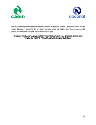 59
Los accidentes pueden ser prevenidos usando el sentido común, aplicando unas pocas
reglas básicas y adquiriendo un buen conocimiento de cuáles son los riesgos en la
planta. El operador siempre debe de recordar que:
“NO HAY TRABAJO TAN IMPORTANTE NI EMERGENCIA TAN GRANDE, QUE NO SE
TENGA EL TIEMPO PARA TRABAJAR CON SEGURIDAD”
 