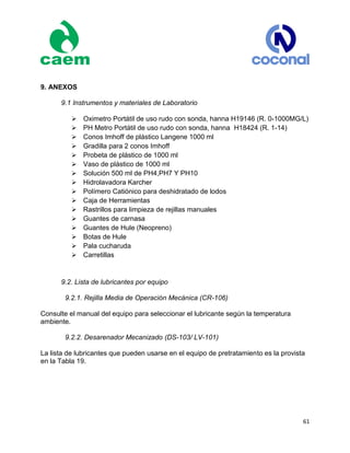 61
9. ANEXOS
9.1 Instrumentos y materiales de Laboratorio
Oximetro Portátil de uso rudo con sonda, hanna H19146 (R. 0-1000MG/L)
PH Metro Portátil de uso rudo con sonda, hanna H18424 (R. 1-14)
Conos Imhoff de plástico Langene 1000 ml
Gradilla para 2 conos Imhoff
Probeta de plástico de 1000 ml
Vaso de plástico de 1000 ml
Solución 500 ml de PH4,PH7 Y PH10
Hidrolavadora Karcher
Polímero Catiónico para deshidratado de lodos
Caja de Herramientas
Rastrillos para limpieza de rejillas manuales
Guantes de carnasa
Guantes de Hule (Neopreno)
Botas de Hule
Pala cucharuda
Carretillas
9.2. Lista de lubricantes por equipo
9.2.1. Rejilla Media de Operación Mecánica (CR-106)
Consulte el manual del equipo para seleccionar el lubricante según la temperatura
ambiente.
9.2.2. Desarenador Mecanizado (DS-103/ LV-101)
La lista de lubricantes que pueden usarse en el equipo de pretratamiento es la provista
en la Tabla 19.
 