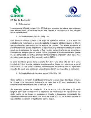 7
2.1 Caja de Derivación
2.1.1 Compuertas
La compuerta URAGA modelo VCU SS304C con actuador de volante está diseñada
para atender varias necesidades que en éste caso es el permitir o no el flujo de agua
cruda hacia la planta.
2.1.2 Cribado Grueso (CR-101,103 y 105)
Esta etapa es común y previa a la etapa de operación manual y a la etapa de
pretratamiento mecanizado y tiene el propósito de separar sólidos mayores a 38 mm
que ocasionarían obstrucción en los equipos de bombeo. Esta etapa representa el
primer tratamiento que se proporciona al agua residual y está representado por un solo
canal con la capacidad de soportar el flujo máximo extraordinario que se presenta en
los meses de alta precipitación pluvial. El flujo que puede aceptar esta etapa es de 600
l/s, que comparado con el flujo promedio considerando la ampliación futura es de más
de cuatro veces, ya que el flujo promedio será de 147 l/s.
El canal de cribado grueso tiene un ancho de 1.5 m y una altura total de 1.0 m y una
longitud de 1.5 m, la criba instalada en este canal se fabrica con soleras de acero al
carbón de 2”x ¼” con un recubrimiento anticorrosivo de alquitrán de hulla. La rejilla tiene
el ancho del canal y se coloca con una inclinación de 60° con respecto a la horizontal.
2.1.3 Cribado Medio de Limpieza Manual (CR-102 y 104)
Como parte de la remoción de sólidos se tendrá una segunda etapa de cribado similar a
la primera criba, cambiando únicamente el paso libre a 25 mm, manteniendo las
características mencionadas para la criba de 38 mm.
Se tienen dos canales de cribado de 1.2 m de ancho, 1.0 m de altura y 1.9 m de
longitud. Estos dos canales tienen la capacidad de tratar el total del agua cuando por
algún motivo no se tenga en operación el cribado y desarenado mecanizado. La
capacidad máxima total de estas dos unidades es de 600 l/s, por lo tanto se tiene la
capacidad de operar con el flujo total de las tres etapas.
 