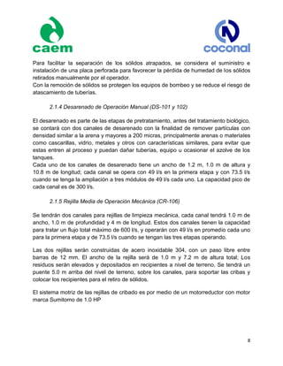 8
Para facilitar la separación de los sólidos atrapados, se considera el suministro e
instalación de una placa perforada para favorecer la pérdida de humedad de los sólidos
retirados manualmente por el operador.
Con la remoción de sólidos se protegen los equipos de bombeo y se reduce el riesgo de
atascamiento de tuberías.
2.1.4 Desarenado de Operación Manual (DS-101 y 102)
El desarenado es parte de las etapas de pretratamiento, antes del tratamiento biológico,
se contará con dos canales de desarenado con la finalidad de remover partículas con
densidad similar a la arena y mayores a 200 micras, principalmente arenas o materiales
como cascarillas, vidrio, metales y otros con características similares, para evitar que
estas entren al proceso y puedan dañar tuberías, equipo u ocasionar el azolve de los
tanques.
Cada uno de los canales de desarenado tiene un ancho de 1.2 m, 1.0 m de altura y
10.8 m de longitud; cada canal se opera con 49 l/s en la primera etapa y con 73.5 l/s
cuando se tenga la ampliación a tres módulos de 49 l/s cada uno. La capacidad pico de
cada canal es de 300 l/s.
2.1.5 Rejilla Media de Operación Mecánica (CR-106)
Se tendrán dos canales para rejillas de limpieza mecánica, cada canal tendrá 1.0 m de
ancho, 1.0 m de profundidad y 4 m de longitud. Estos dos canales tienen la capacidad
para tratar un flujo total máximo de 600 l/s, y operarán con 49 l/s en promedio cada uno
para la primera etapa y de 73.5 l/s cuando se tengan las tres etapas operando.
Las dos rejillas serán construidas de acero inoxidable 304, con un paso libre entre
barras de 12 mm. El ancho de la rejilla será de 1.0 m y 7.2 m de altura total; Los
residuos serán elevados y depositados en recipientes a nivel de terreno. Se tendrá un
puente 5.0 m arriba del nivel de terreno, sobre los canales, para soportar las cribas y
colocar los recipientes para el retiro de sólidos.
El sistema motriz de las rejillas de cribado es por medio de un motorreductor con motor
marca Sumitomo de 1.0 HP
 