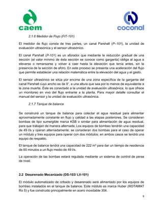 9
2.1.6 Medidor de Flujo (FIT-101)
El medidor de flujo consta de tres partes, un canal Parshall (P–101), la unidad de
evaluación ultrasónica y el sensor ultrasónico.
El canal Parshall (P-101) es un aforador que mediante la reducción gradual de una
sección (el valor mínimo de ésta sección se conoce como garganta) obliga al agua a
elevarse o remansarse y volver a caer hasta la elevación que tenía antes, sin la
presencia de la sección de aforo. En este proceso se presenta una aceleración del flujo
que permite establecer una relación matemática entre la elevación del agua y el gasto.
El sensor ultrasónico se sitúa por encima de una zona específica de la garganta del
canal Parshall cuyo ancho es de 9”, a una altura que sea por lo menos de equivalente a
la zona muerta. Éste es conectado a la unidad de evaluación ultrasónica, lo que ofrece
un monitoreo en vivo del flujo entrante a la planta. Para mayor detalle consultar el
manual del sensor y la unidad de evaluación ultrasónica.
2.1.7 Tanque de balance
Se construirá un tanque de balance para colectar el agua residual para alimentar
aproximadamente constante en flujo y calidad a las etapas posteriores. Se consideran
bombas de tipo sumergible marca KSB o similar para alimentación de agua residual,
para que trabajen de manera alternada; Los equipos de bombeo tendrán una capacidad
de 49 l/s y operan alternadamente; se consideran dos bombas para el caso de operar
un módulo y tres equipos para operar con dos módulos; en ambos casos se tendrá una
equipo de respaldo.
El tanque de balance tendrá una capacidad de 222 m³ para dar un tiempo de residencia
de 60 minutos a un flujo medio de 49 l/s.
La operación de las bombas estará regulada mediante un sistema de control de peras
de nivel.
2.2 Desarenado Mecanizado (DS-103/ LV-101)
El módulo automatizado de cribado y desarenado será alimentado por los equipos de
bombeo instalados en el tanque de balance. Este módulo es marca Huber (ROTAMAT
Ro 5) y fue construido principalmente en acero inoxidable 304.
 