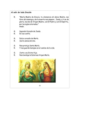 Al salir de toda Oración
R. “María Madre de Gracia, tu clemencia oh dulce Madre, nos
libre del enemigo y de la muerte nos ampare. Jesús, a ti se de
gloria, nacido de Virgen Madre, con El Padre y con El Espíritu,
por los siglos eternales.”
Amén.
G. Sagrado Corazón de Jesús.
R. En vos confío.
G. Dulce corazón de María.
R. Sed la salvación mía.
G. Nos proteja Santa María.
R. Y nos guarde benigna en el camino de la vida.
G. Junto a su Divino Hijo.
R. Nos bendiga la Dolorosa Virgen María.
10
 