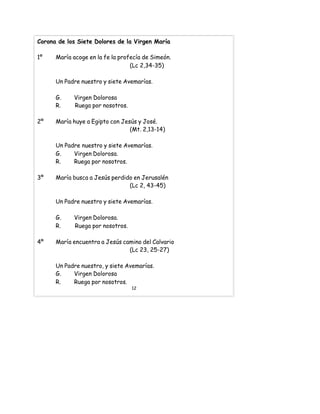 Corona de los Siete Dolores de la Virgen María
1º María acoge en la fe la profecía de Simeón.
(Lc 2,34-35)
Un Padre nuestro y siete Avemarías.
G. Virgen Dolorosa
R. Ruega por nosotros.
2º María huye a Egipto con Jesús y José.
(Mt. 2,13-14)
Un Padre nuestro y siete Avemarías.
G. Virgen Dolorosa.
R. Ruega por nosotros.
3º María busca a Jesús perdido en Jerusalén
(Lc 2, 43-45)
Un Padre nuestro y siete Avemarías.
G. Virgen Dolorosa.
R. Ruega por nosotros.
4º María encuentra a Jesús camino del Calvario
(Lc 23, 25-27)
Un Padre nuestro, y siete Avemarías.
G. Virgen Dolorosa
R. Ruega por nosotros.
12
 