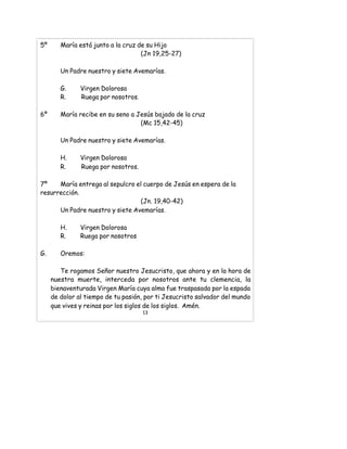 5º María está junto a la cruz de su Hijo
(Jn 19,25-27)
Un Padre nuestro y siete Avemarías.
G. Virgen Dolorosa
R. Ruega por nosotros.
6º María recibe en su seno a Jesús bajado de la cruz
(Mc 15,42-45)
Un Padre nuestro y siete Avemarías.
H. Virgen Dolorosa
R. Ruega por nosotros.
7º María entrega al sepulcro el cuerpo de Jesús en espera de la
resurrección.
(Jn. 19,40-42)
Un Padre nuestro y siete Avemarías.
H. Virgen Dolorosa
R. Ruega por nosotros
G. Oremos:
Te rogamos Señor nuestro Jesucristo, que ahora y en la hora de
nuestra muerte, interceda por nosotros ante tu clemencia, la
bienaventurada Virgen María cuya alma fue traspasada por la espada
de dolor al tiempo de tu pasión, por ti Jesucristo salvador del mundo
que vives y reinas por los siglos de los siglos. Amén.
13
 