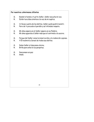 Por nuestras cohermanas difuntas
G. Desde lo hondo a ti grito Señor, Señor escucha mi voz.
R. Estén tus oídos atentos a la voz de mi suplica.
G. Si llevas cuenta de los delitos, Señor quién podrá resistir.
R. Pero de ti procede el perdón y así infundes respeto.
G. Mi alma espera en el Señor espera en su Palabra.
R. Mi alma aguarda al Señor más que el centinela a la aurora.
G. Porque del Señor viene la misericordia y la redención copiosa.
R. Y Él redimirá a Israel de todos sus delitos.
G. Dales Señor el descanso eterno.
R. Brille para ellos la luz perpetua.
G. Descansen en paz
R. Amén.
14
 