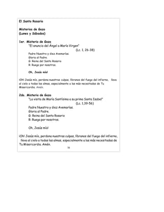 El Santo Rosario
Misterios de Gozo
(Lunes y Sábados)
1er. Misterio de Gozo
“El anuncio del Ángel a María Virgen”
(Lc. 1, 26-38)
Padre Nuestro y diez Avemarías.
Gloria al Padre.
G: Reina del Santo Rosario
R: Ruega por nosotros.
Oh, Jesús mío!
¡Oh! Jesús mío, perdona nuestras culpas, líbranos del fuego del infierno, lleva
al cielo a todas las almas, especialmente a las más necesitadas de Tu
Misericordia. Amén.
2do. Misterio de Gozo
“La visita de María Santísima a su prima Santa Isabel”
(Lc. 1,39-56)
Padre Nuestro y diez Avemarías.
Gloria al Padre.
G: Reina del Santo Rosario
R: Ruega por nosotros.
Oh, Jesús mío!
¡Oh! Jesús mío, perdona nuestras culpas, líbranos del fuego del infierno,
lleva al cielo a todas las almas, especialmente a las más necesitadas de
Tu Misericordia. Amén.
16
 