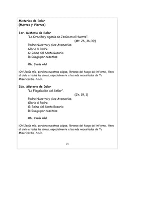 Misterios de Dolor
(Martes y Viernes)
1er. Misterio de Dolor
“La Oración y Agonía de Jesús en el Huerto”.
(Mt. 26, 36-39)
Padre Nuestro y diez Avemarías.
Gloria al Padre.
G: Reina del Santo Rosario
R: Ruega por nosotros
Oh, Jesús mío!
¡Oh! Jesús mío, perdona nuestras culpas, líbranos del fuego del infierno, lleva
al cielo a todas las almas, especialmente a las más necesitadas de Tu
Misericordia. Amén.
2do. Misterio de Dolor
“La Flagelación del Señor”.
(Jn. 19, 1)
Padre Nuestro y diez Avemarías.
Gloria al Padre.
G: Reina del Santo Rosario
R: Ruega por nosotros
Oh, Jesús mío!
¡Oh! Jesús mío, perdona nuestras culpas, líbranos del fuego del infierno, lleva
al cielo a todas las almas, especialmente a las más necesitadas de Tu
Misericordia. Amén.
21
 
