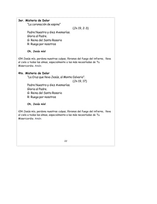 3er. Misterio de Dolor
“La coronación de espina”
(Jn 19, 2-3)
Padre Nuestro y diez Avemarías.
Gloria al Padre.
G: Reina del Santo Rosario
R: Ruega por nosotros
Oh, Jesús mío!
¡Oh! Jesús mío, perdona nuestras culpas, líbranos del fuego del infierno, lleva
al cielo a todas las almas, especialmente a las más necesitadas de Tu
Misericordia. Amén.
4to. Misterio de Dolor
“La Cruz que llevo Jesús, al Monte Calvario”.
(Jn 19, 17)
Padre Nuestro y diez Avemarías.
Gloria al Padre.
G: Reina del Santo Rosario
R: Ruega por nosotros
Oh, Jesús mío!
¡Oh! Jesús mío, perdona nuestras culpas, líbranos del fuego del infierno, lleva
al cielo a todas las almas, especialmente a las más necesitadas de Tu
Misericordia. Amén.
22
 