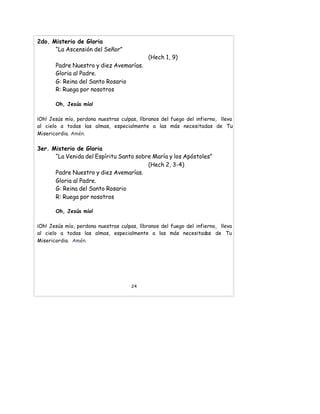 2do. Misterio de Gloria
“La Ascensión del Señor”
(Hech 1, 9)
Padre Nuestro y diez Avemarías.
Gloria al Padre.
G: Reina del Santo Rosario
R: Ruega por nosotros
Oh, Jesús mío!
¡Oh! Jesús mío, perdona nuestras culpas, líbranos del fuego del infierno, lleva
al cielo a todas las almas, especialmente a las más necesitadas de Tu
Misericordia. Amén.
3er. Misterio de Gloria
“La Venida del Espíritu Santo sobre María y los Apóstoles”
(Hech 2, 3-4)
Padre Nuestro y diez Avemarías.
Gloria al Padre.
G: Reina del Santo Rosario
R: Ruega por nosotros
Oh, Jesús mío!
¡Oh! Jesús mío, perdona nuestras culpas, líbranos del fuego del infierno, lleva
al cielo a todas las almas, especialmente a las más necesitadas de Tu
Misericordia. Amén.
24
 