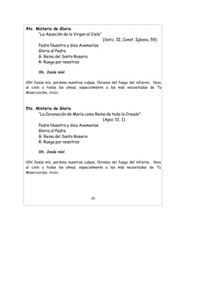 4to. Misterio de Gloria
“La Asunción de la Virgen al Cielo”
(Vatic. II, Const. Iglesia, 59)
Padre Nuestro y diez Avemarías.
Gloria al Padre.
G: Reina del Santo Rosario
R: Ruega por nosotros
Oh, Jesús mío!
¡Oh! Jesús mío, perdona nuestras culpas, líbranos del fuego del infierno, lleva
al cielo a todas las almas, especialmente a las más necesitadas de Tu
Misericordia. Amén.
5to. Misterio de Gloria
“La Coronación de María como Reina de todo lo Creado”
(Apoc 12, 1)
Padre Nuestro y diez Avemarías.
Gloria al Padre.
G: Reina del Santo Rosario
R: Ruega por nosotros
Oh, Jesús mío!
¡Oh! Jesús mío, perdona nuestras culpas, líbranos del fuego del infierno, lleva
al cielo a todas las almas, especialmente a las más necesitadas de Tu
Misericordia. Amén.
25
 