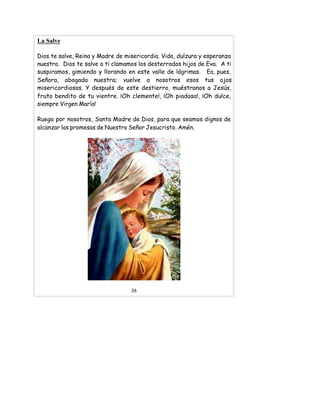 La Salve
Dios te salve, Reina y Madre de misericordia. Vida, dulzura y esperanza
nuestra. Dios te salve a ti clamamos los desterrados hijos de Eva. A ti
suspiramos, gimiendo y llorando en este valle de lágrimas. Ea, pues,
Señora, abogada nuestra; vuelve a nosotros esos tus ojos
misericordiosos. Y después de este destierro, muéstranos a Jesús,
fruto bendito de tu vientre. ¡Oh clemente!, ¡Oh piadosa!, ¡Oh dulce,
siempre Virgen María!
Ruega por nosotros, Santa Madre de Dios, para que seamos dignos de
alcanzar las promesas de Nuestro Señor Jesucristo. Amén.
26
 