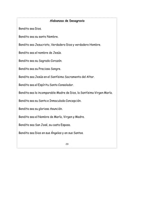 Alabanzas de Desagravio
Bendito sea Dios.
Bendito sea su santo Nombre.
Bendito sea Jesucristo, Verdadero Dios y verdadero Hombre.
Bendito sea el nombre de Jesús.
Bendito sea su Sagrado Corazón.
Bendita sea su Preciosa Sangre.
Bendito sea Jesús en el Santísimo Sacramento del Altar.
Bendito sea el Espíritu Santo Consolador.
Bendita sea la incomparable Madre de Dios, la Santísima Virgen María.
Bendita sea su Santa e Inmaculada Concepción.
Bendita sea su gloriosa Asunción.
Bendito sea el Nombre de María, Virgen y Madre.
Bendito sea San José, su casto Esposo.
Bendito sea Dios en sus Ángeles y en sus Santos.
29
 