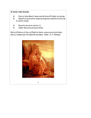 Al iniciar toda Oración:
G. Dios te Salve María, llena eres de Gracia El Señor es contigo.
R. Bendita tu eres entre todas las mujeres y bendito el fruto de
tu vientre Jesús.
G. Dios mío ven en mi auxilio. (+)
R. Señor date prisa en socorrerme.
Gloria al Padre y al Hijo y al Espíritu Santo, como era en el principio
ahora y siempre por los siglos de los siglos. Amén. (T. P. Aleluya).
3
 