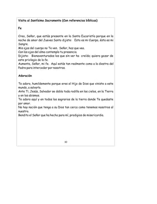 Visita al Santísimo Sacramento (Con referencias bíblicas)
Fe
Creo, Señor, que estás presente en la Santa Eucaristía porque en la
noche de amor del Jueves Santo dijiste: Esto es mi Cuerpo, ésta es mi
Sangre.
Mis ojos del cuerpo no Te ven. Señor, haz que vea.
Con los ojos del alma contemplo tu presencia.
Dijiste: Bienaventurados los que sin ver ha creído; quiero gozar de
este privilegio de la fe.
Aumenta, Señor, mi fe. Aquí estás tan realmente como a la diestra del
Padre para interceder por nosotros.
Adoración
Te adoro, humildemente porque eres el Hijo de Dios que viniste a este
mundo, a salvarlo.
Ante Ti, Jesús, Salvador se dobla toda rodilla en los cielos, en la Tierra
y en los abismos.
Te adoro aquí y en todos los sagrarios de la tierra donde Te quedaste
por amor.
No hay nación que tenga a su Dios tan cerca como tenemos nosotros al
nuestro.
Bendito el Señor que ha hecho para mí, prodigios de misericordia.
30
 