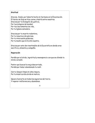 Gratitud
Gracias, Jesús, por haberte hecho mi hermano en la Encarnación.
El Verbo de Dios se hizo carne y habitó entre nosotros.
Gracias por tu Evangelio de justicia,
Por tus milagros de bondad,
Por tus Sacramentos de vida,
Por tu Iglesia salvadora.
Gracias por tu muerte redentora,
Por tu resurrección gloriosa,
Por tu intercesión poderosa,
Por tu madre que la hiciste nuestra.
Gracias por este don inestimable de la Eucaristía en donde eres
sacrificio, alimento y compañía.
Reparación
Perdón por el olvido, ingratitud y menosprecio con que se ofende tu
divino corazón.
Pastor que buscas la oveja descarriada,
Perdón por haber abandonado tu redil.
Con tu Sangre limpia mi alma impura,
Por tu misericordia olvida mi malicia.
Quiero honrarte en todos los sagrarios del tierra.
Y reparar indiferencias y abandonos.
31
 