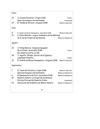 Junio
19 S. Juliana Falconieri, Virgen OSM Fiesta
(para las monjas y las hermanas) Solemnidad
27 B. Tomás de Orvieto, religioso OSM Memoria Opcional
Julio
4 B. Ubaldo de Borgo Sansepolcro, Sacerdote OSM Memoria Opcional
13 S. Clelia Barbieri, virgen, fundadora de las Mínimas
de la Ss.ma Virgen de los Dolores Memoria Obligatoria
Agosto
23 S. Felipe Benicio, insigne propagador
De la Orden, Sacerdote OSM, Fiesta
(En América Latina, el 25)
28 S. Agustín, Obispo, Doctor de la Iglesia y
Legislador Nuestro Fiesta
31 B. Andrés de Borgo Sansepolcro, religioso OSM, Memoria Opcional
Septiembre
1 B. Juana de Florencia, virgen OSM Memoria Opcional
(para las monjas y las hermanas) Memoria Obligatoria
6 B. Buenaventura de Forlí, Sacerdote OSM Memoria Obligatoria
15 Nuestra Señora, La Virgen de los Dolores.
Patrona Principal de Nuestra Orden Solemnidad
22 Dedicación de la Basílica de Monte Senario Memoria Obligatoria
34
 