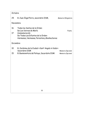 Octubre
25 B. Juan Ángel Porro, sacerdote OSM, Memoria Obligatoria
Noviembre
16 Todos los Santos de la Orden
De Los Siervos de María Fiesta
17 Conmemoración
De Todos Los Difuntos de la Orden:
Hermanos, Hermanas, Parientes y Bienhechores
Diciembre
10 B. Jerónimo de la Ciudad <<Sant’ Angelo in Vado>>
Sacerdote OSM Memoria Opcional
15 B. Buenaventura de Pistoya, Sacerdote OSM Memoria Opcional
35
 