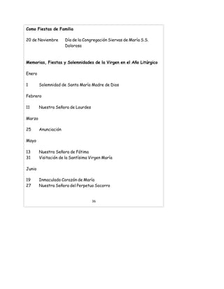 Como Fiestas de Familia
20 de Noviembre Día de la Congregación Siervas de María S.S.
Dolorosa
Memorias, Fiestas y Solemnidades de la Virgen en el Año Litúrgico
Enero
1 Solemnidad de Santa María Madre de Dios
Febrero
11 Nuestra Señora de Lourdes
Marzo
25 Anunciación
Mayo
13 Nuestra Señora de Fátima
31 Visitación de la Santísima Virgen María
Junio
19 Inmaculado Corazón de María
27 Nuestra Señora del Perpetuo Socorro
36
 