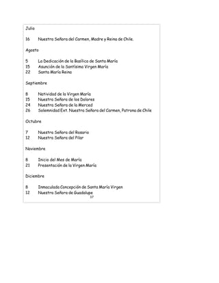 Julio
16 Nuestra Señora del Carmen, Madre y Reina de Chile.
Agosto
5 La Dedicación de la Basílica de Santa María
15 Asunción de la Santísima Virgen María
22 Santa María Reina
Septiembre
8 Natividad de la Virgen María
15 Nuestra Señora de los Dolores
24 Nuestra Señora de la Merced
26 Solemnidad Ext. Nuestra Señora del Carmen, Patrona de Chile
Octubre
7 Nuestra Señora del Rosario
12 Nuestra Señora del Pilar
Noviembre
8 Inicio del Mes de María
21 Presentación de la Virgen María
Diciembre
8 Inmaculada Concepción de Santa María Virgen
12 Nuestra Señora de Guadalupe
37
 