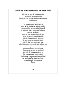 Oración por las Vocaciones de los Siervos de María.
Oh Dios, origen de toda vocación,
Tú llamas continuamente a
hombres y mujeres a colaborar en tu obra
de salvación.
Tú has elegido a Santa María
para ser la Madre de tu Hijo Jesús-
Cristo, y Ella, tu Sierva fiel, inspiró
a nuestros Siete primeros Padres y
nuestra fundadora
para formar una familia dedicada
al servicio del Evangelio y de la
Iglesia. Te suplicamos, suscites
la gracia de nuevas vocaciones
a la Orden Siervos de María y
a las Hermanas Siervas de María Dolorosa
Concede a hombres y mujeres
el deseo de consagrar su vida al
servicio de Dios y de nuestros
hermanos en una fraternidad,
siguiendo el ejemplo de disponibilidad
de tu Sierva fiel, para continuar
anunciando la venida de tu
Reino.
38
 