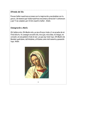 Ofrenda del Día
Preven Señor nuestras acciones con tu inspiración y secúndalas con tu
gracia, de manera que todas nuestras oraciones y obras de ti comiencen
y por ti se cumplan, por Cristo nuestro Señor. Amén.
Consagración a María
Oh Señora mía, Oh Madre mía, yo me ofrezco toda a ti en prueba de mi
filial afecto, te consagro en este día, mis ojos, mis oídos, mi lengua, mi
corazón, en una palabra todo mi ser, ya que soy toda tuya, Oh Madre de
Bondad, guárdame, defiéndeme, utilízame como instrumento y posesión
tuya. Amén.
4
 