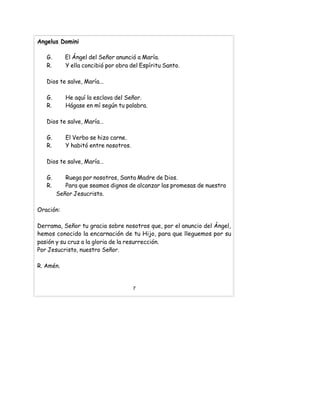 Angelus Domini
G. El Ángel del Señor anunció a María.
R. Y ella concibió por obra del Espíritu Santo.
Dios te salve, María...
G. He aquí la esclava del Señor.
R. Hágase en mí según tu palabra.
Dios te salve, María…
G. El Verbo se hizo carne.
R. Y habitó entre nosotros.
Dios te salve, María…
G. Ruega por nosotros, Santa Madre de Dios.
R. Para que seamos dignos de alcanzar las promesas de nuestro
Señor Jesucristo.
Oración:
Derrama, Señor tu gracia sobre nosotros que, por el anuncio del Ángel,
hemos conocido la encarnación de tu Hijo, para que lleguemos por su
pasión y su cruz a la gloria de la resurrección.
Por Jesucristo, nuestro Señor.
R. Amén.
7
 