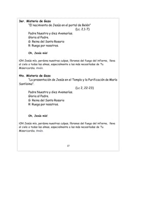 3er. Misterio de Gozo
“El nacimiento de Jesús en el portal de Belén”
(Lc. 2,1-7)
Padre Nuestro y diez Avemarías.
Gloria al Padre.
G: Reina del Santo Rosario
R: Ruega por nosotros.
Oh, Jesús mío!
¡Oh! Jesús mío, perdona nuestras culpas, líbranos del fuego del infierno, lleva
al cielo a todas las almas, especialmente a las más necesitadas de Tu
Misericordia. Amén.
4to. Misterio de Gozo
“La presentación de Jesús en el Templo y la Purificación de María
Santísima”.
(Lc 2, 22-23)
Padre Nuestro y diez Avemarías.
Gloria al Padre.
G: Reina del Santo Rosario
R: Ruega por nosotros.
Oh, Jesús mío!
¡Oh! Jesús mío, perdona nuestras culpas, líbranos del fuego del infierno, lleva
al cielo a todas las almas, especialmente a las más necesitadas de Tu
Misericordia. Amén.
17
 
