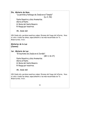 5to. Misterio de Gozo
“La perdida y hallazgo de Jesús en el Templo”
(Lc 2, 46)
Padre Nuestro y diez Avemarías.
Gloria al Padre.
G: Reina del Santo Rosario
R: Ruega por nosotros.
Oh, Jesús mío!
¡Oh! Jesús mío, perdona nuestras culpas, líbranos del fuego del infierno, lleva
al cielo a todas las almas, especialmente a las más necesitadas de Tu
Misericordia. Amén.
Misterios de la Luz
(Jueves)
1er. Misterio de Luz
“El bautismo de Jesús en el Jordán”.
(Mt 3, 16-17)
Padre Nuestro y diez Avemarías.
Gloria al Padre.
G: Reina del Santo Rosario
R: Ruega por nosotros.
Oh, Jesús mío!
¡Oh! Jesús mío, perdona nuestras culpas, líbranos del fuego del infierno, lleva
al cielo a todas las almas, especialmente a las más necesitadas de Tu
Misericordia. Amén.
18
 
